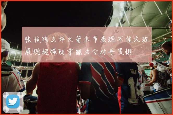 张佳玮点评火箭末节表现不佳文班展现超强防守能力令对手畏惧