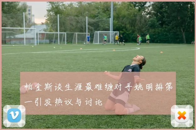 帕金斯谈生涯最难缠对手姚明排第一引发热议与讨论