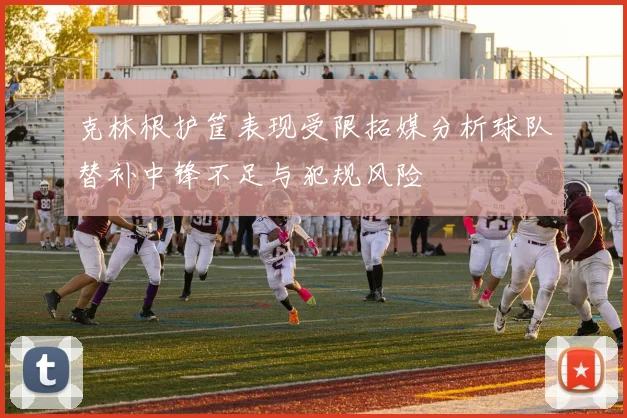 克林根护筐表现受限拓媒分析球队替补中锋不足与犯规风险