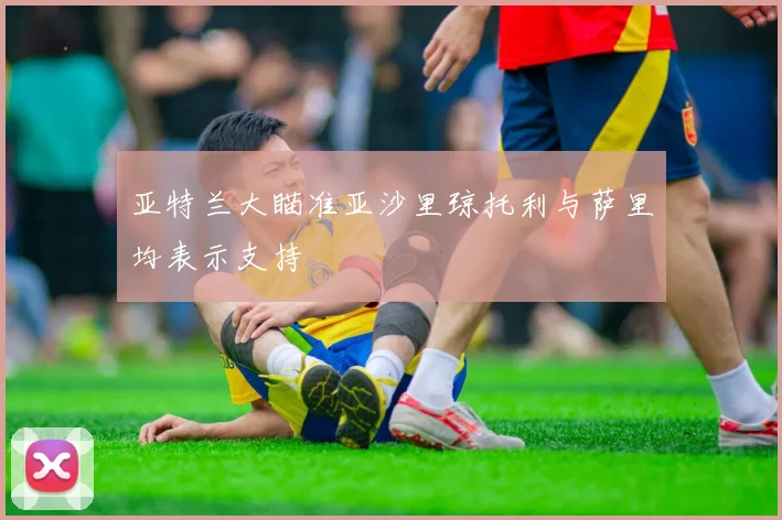 亚特兰大瞄准亚沙里琼托利与萨里均表示支持