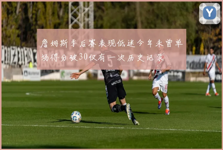 詹姆斯季后赛表现低迷今年未曾单场得分破30仅有一次历史记录