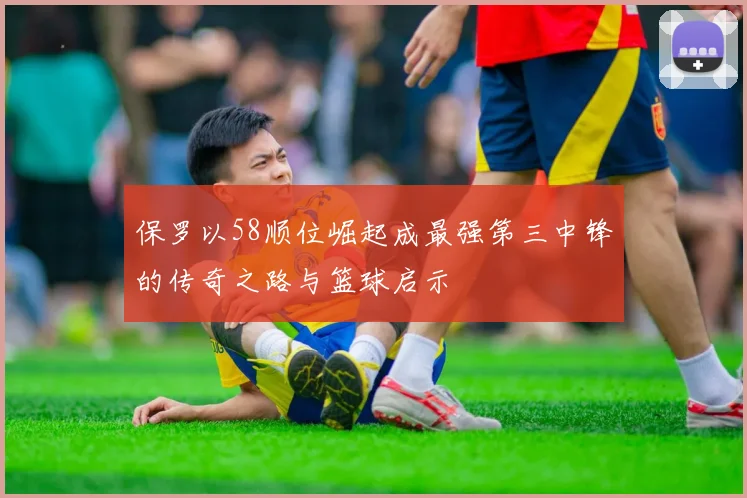 保罗以58顺位崛起成最强第三中锋的传奇之路与篮球启示