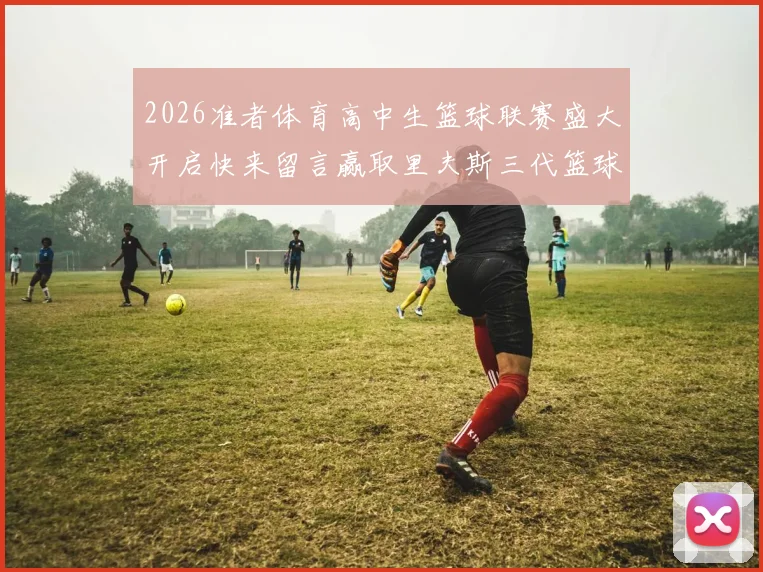 2026准者体育高中生篮球联赛盛大开启快来留言赢取里夫斯三代篮球鞋