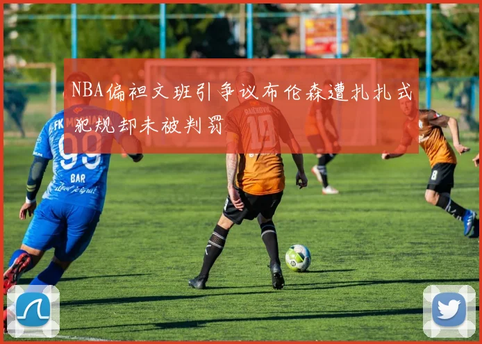 NBA偏袒文班引争议布伦森遭扎扎式犯规却未被判罚