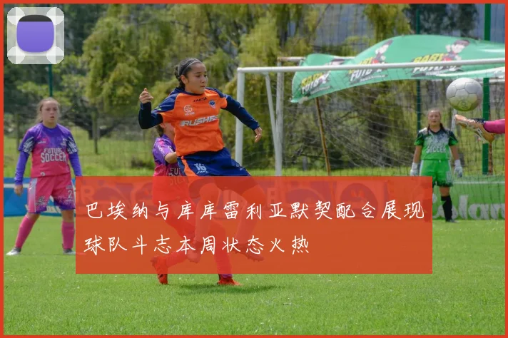 巴埃纳与库库雷利亚默契配合展现球队斗志本周状态火热