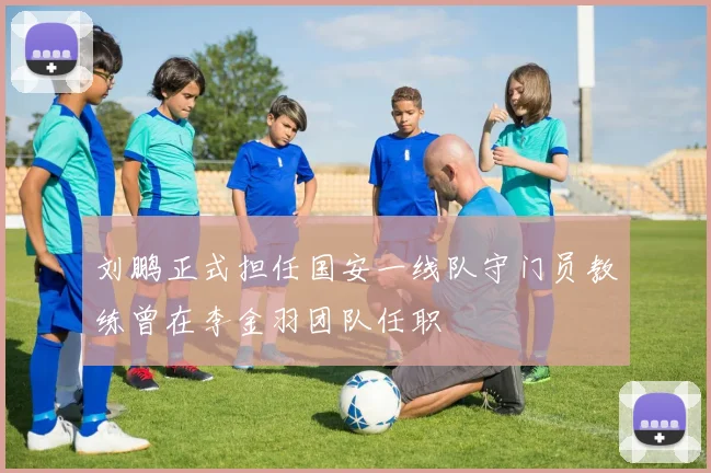 刘鹏正式担任国安一线队守门员教练曾在李金羽团队任职