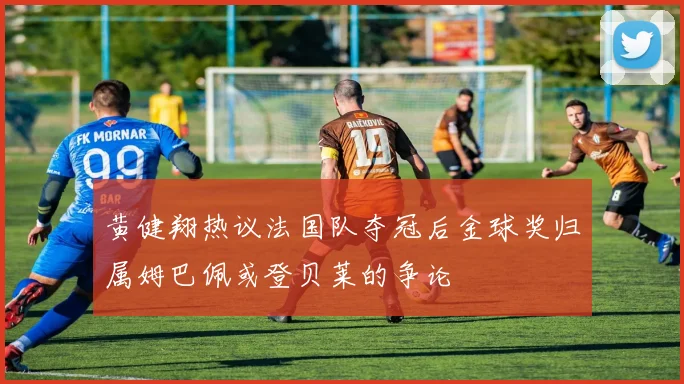 黄健翔热议法国队夺冠后金球奖归属姆巴佩或登贝莱的争论