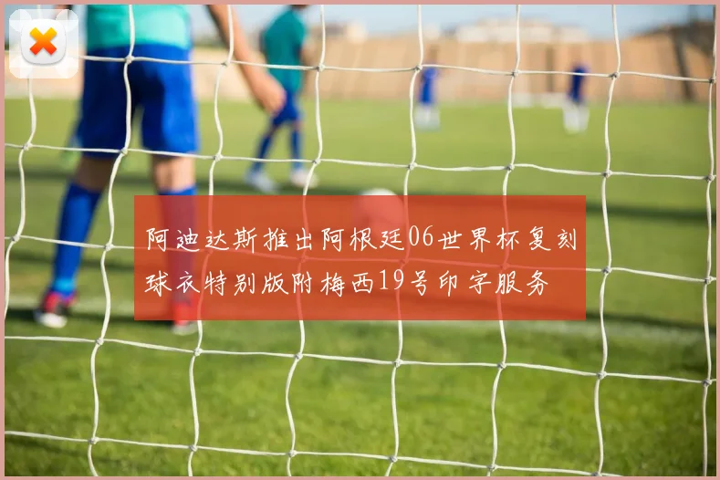 阿迪达斯推出阿根廷06世界杯复刻球衣特别版附梅西19号印字服务