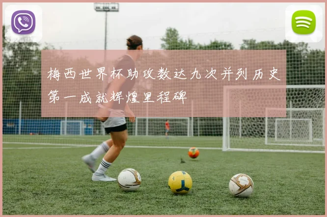 梅西世界杯助攻数达九次并列历史第一成就辉煌里程碑