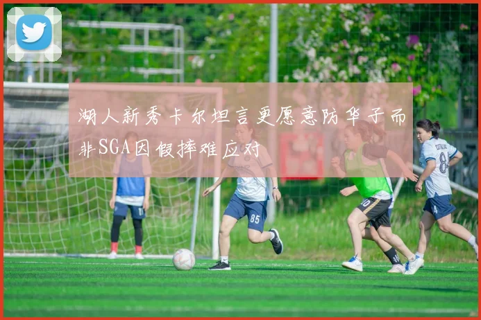 湖人新秀卡尔坦言更愿意防华子而非SGA因假摔难应对