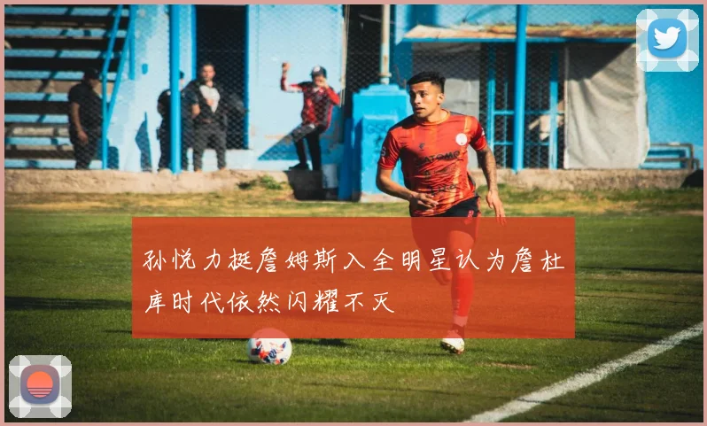 孙悦力挺詹姆斯入全明星认为詹杜库时代依然闪耀不灭