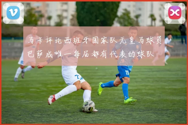 马卡评论西班牙国家队无皇马球员巴萨成唯一每届都有代表的球队
