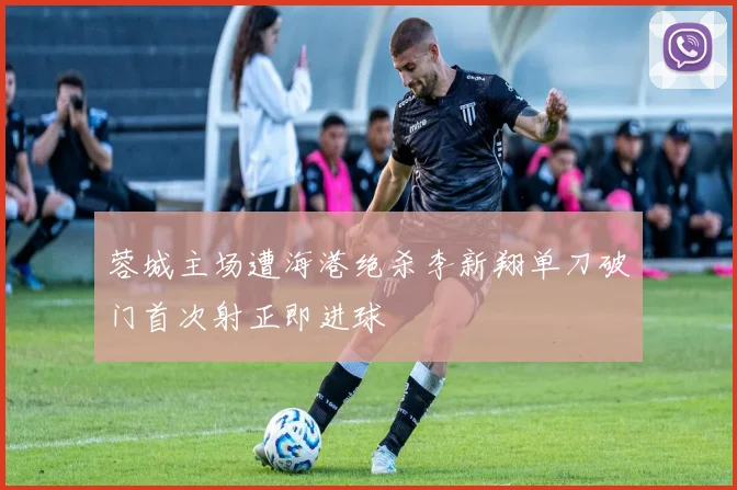 蓉城主场遭海港绝杀李新翔单刀破门首次射正即进球