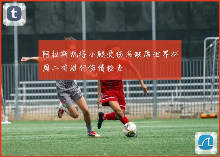 阿拉斯凯塔小腿受伤或缺席世界杯周二将进行伤情检查