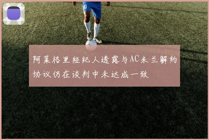阿莱格里经纪人透露与AC米兰解约协议仍在谈判中未达成一致