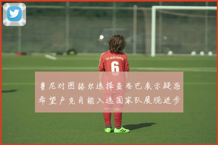 鲁尼对图赫尔选择查洛巴表示疑惑希望卢克肖能入选国家队展现进步
