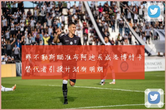 那不勒斯瞄准布阿迪或成洛博特卡替代者引援计划渐明朗