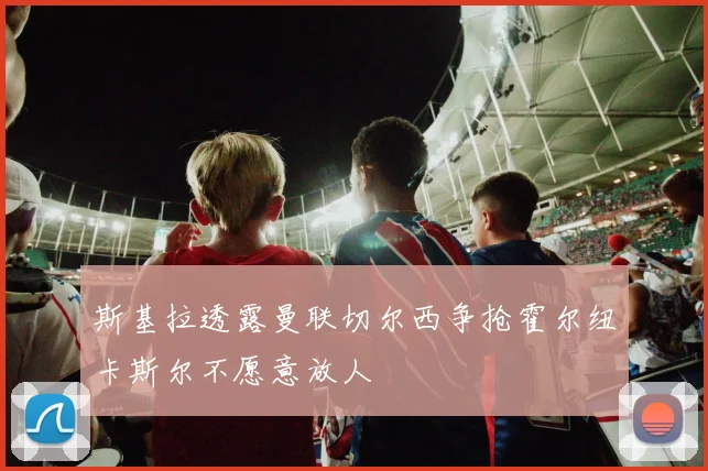 斯基拉透露曼联切尔西争抢霍尔纽卡斯尔不愿意放人