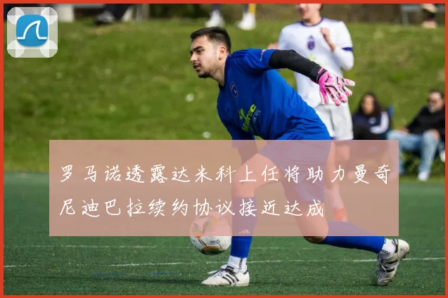 罗马诺透露达米科上任将助力曼奇尼迪巴拉续约协议接近达成