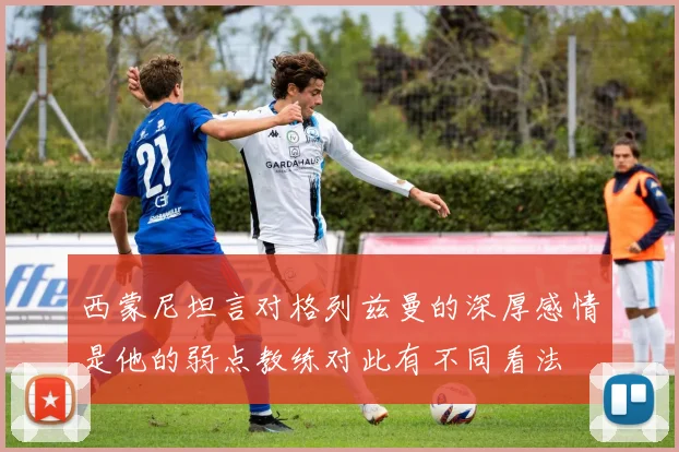西蒙尼坦言对格列兹曼的深厚感情是他的弱点教练对此有不同看法
