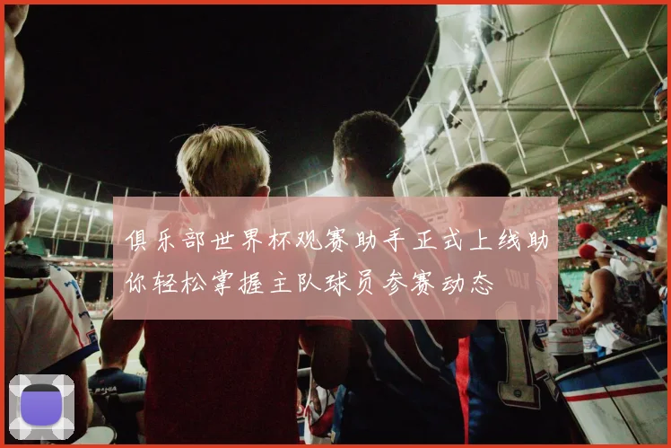 俱乐部世界杯观赛助手正式上线助你轻松掌握主队球员参赛动态
